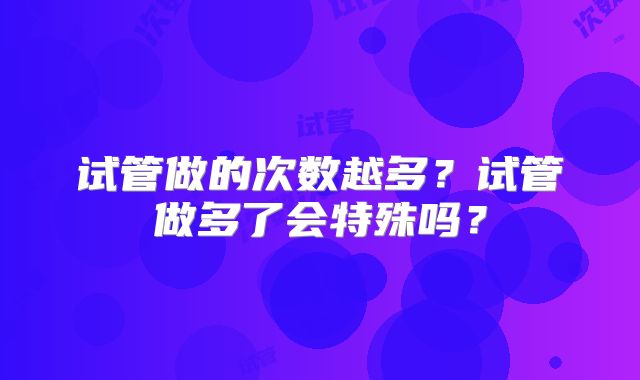 试管做的次数越多?试管做多了会特殊吗?