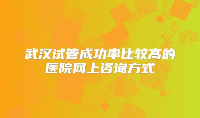 武汉试管成功率比较高的医院网上咨询方式