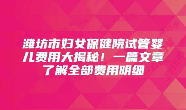 潍坊市妇女保健院试管婴儿费用大揭秘！一篇文章了解全部费用明细