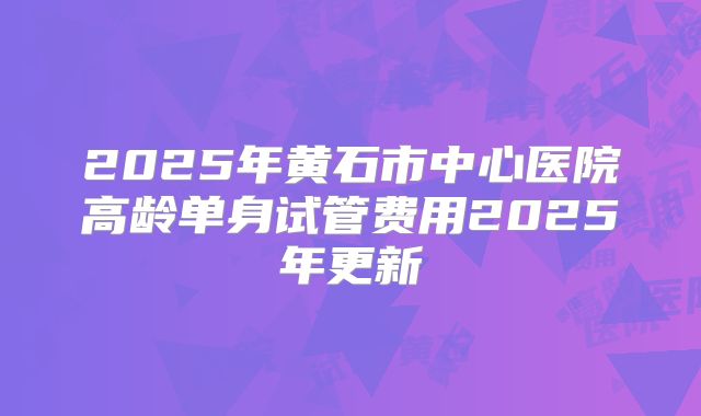 2025年黄石市中心医院高龄单身试管费用2025年更新