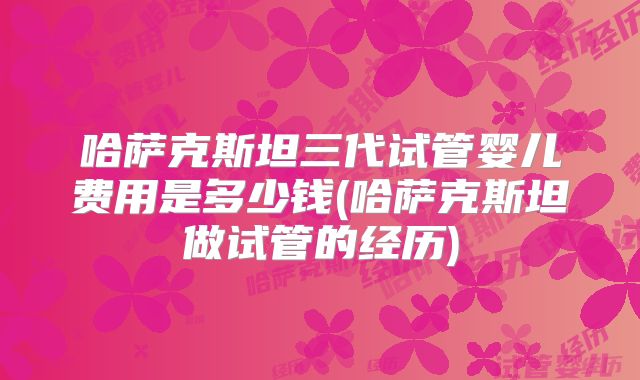 哈萨克斯坦三代试管婴儿费用是多少钱(哈萨克斯坦做试管的经历)