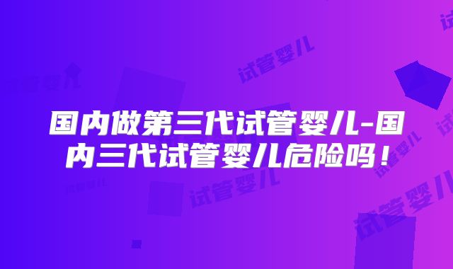 国内做第三代试管婴儿-国内三代试管婴儿危险吗！