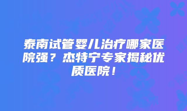 泰南试管婴儿治疗哪家医院强？杰特宁专家揭秘优质医院！