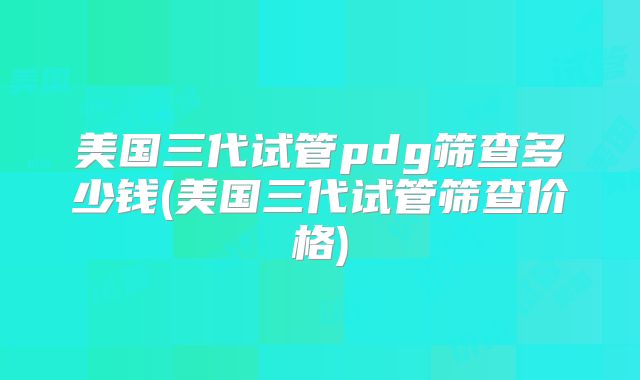 美国三代试管pdg筛查多少钱(美国三代试管筛查价格)