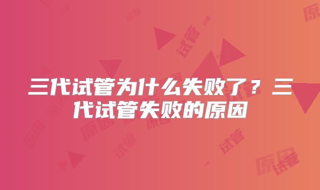 三代试管为什么失败了?三代试管失败的原因