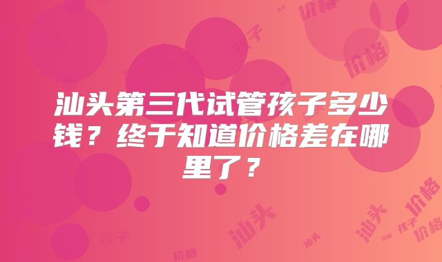 汕头第三代试管孩子多少钱？终于知道价格差在哪里了？