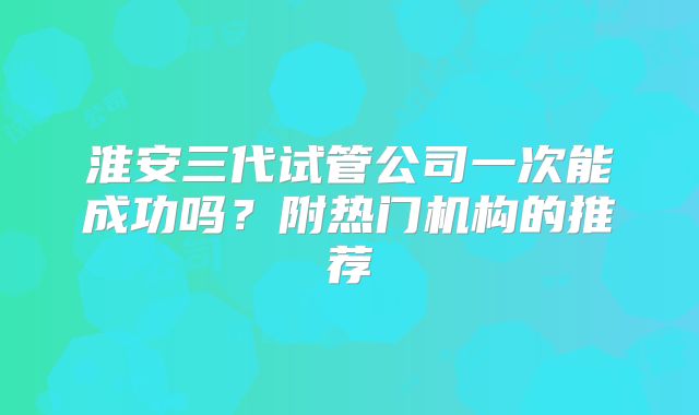 淮安三代试管公司一次能成功吗？附热门机构的推荐