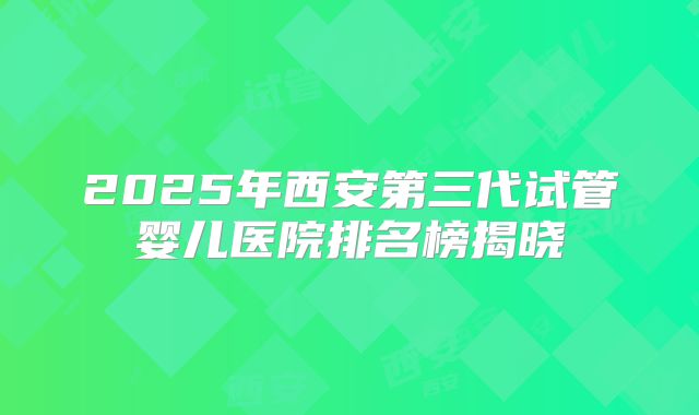 2025年西安第三代试管婴儿医院排名榜揭晓