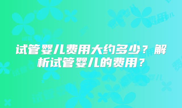 试管婴儿费用大约多少？解析试管婴儿的费用？