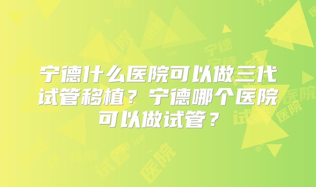 宁德什么医院可以做三代试管移植？宁德哪个医院可以做试管？