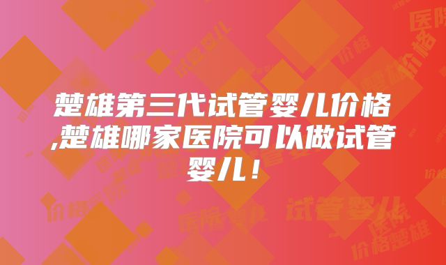楚雄第三代试管婴儿价格,楚雄哪家医院可以做试管婴儿！
