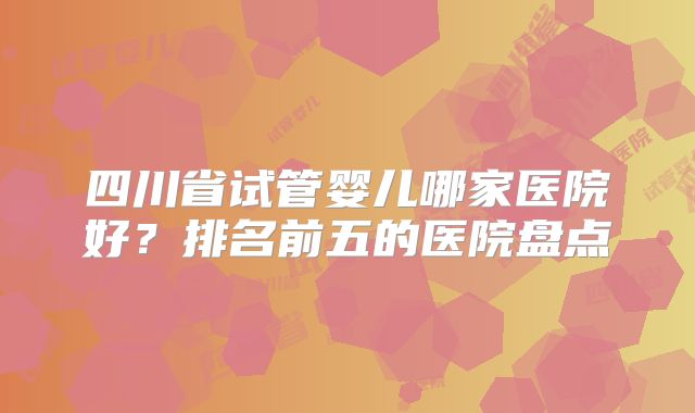 四川省试管婴儿哪家医院好?排名前五的医院盘点