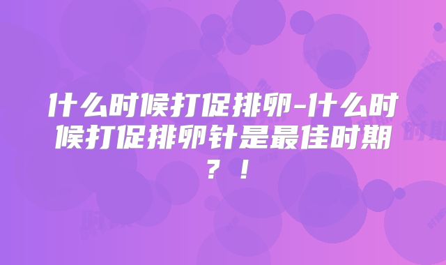 什么时候打促排卵-什么时候打促排卵针是最佳时期?!