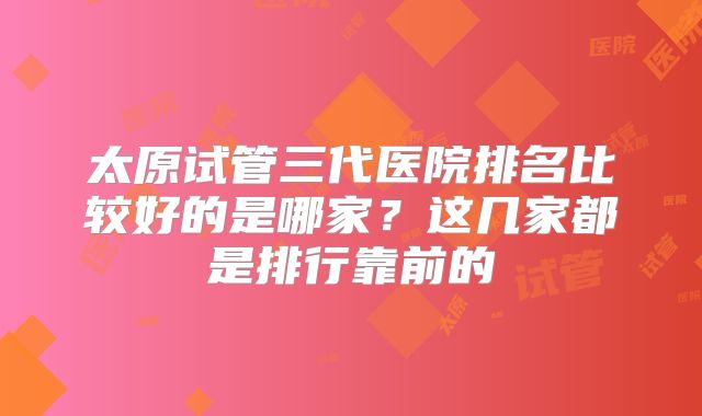 太原试管三代医院排名比较好的是哪家？这几家都是排行靠前的