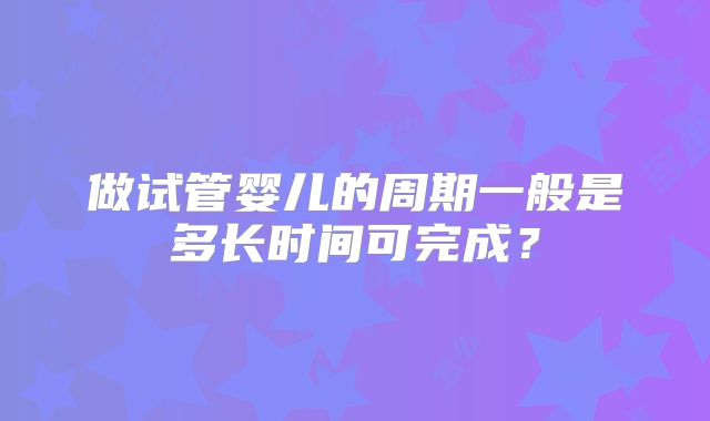 做试管婴儿的周期一般是多长时间可完成?