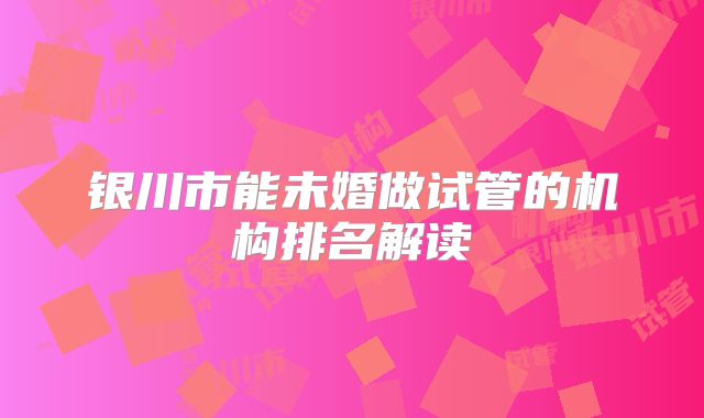银川市能未婚做试管的机构排名解读
