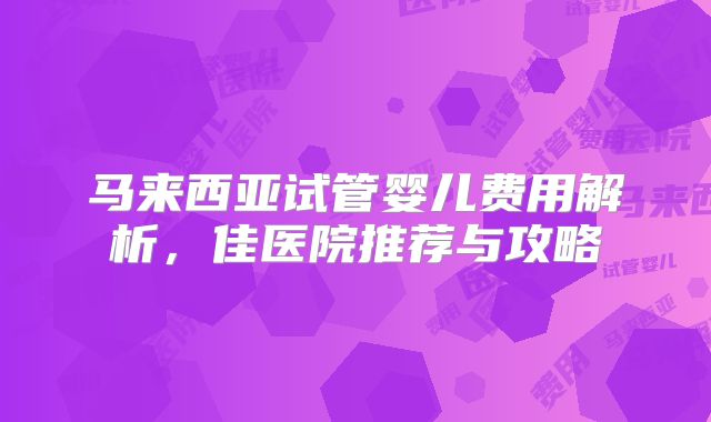 马来西亚试管婴儿费用解析,佳医院推荐与攻略