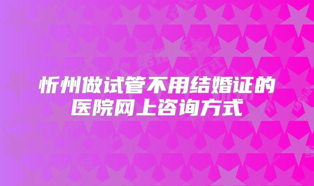 忻州做试管不用结婚证的医院网上咨询方式
