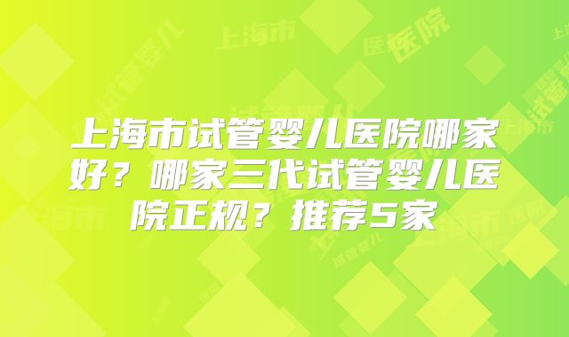 上海市试管婴儿医院哪家好？哪家三代试管婴儿医院正规？推荐5家