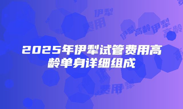 2025年伊犁试管费用高龄单身详细组成