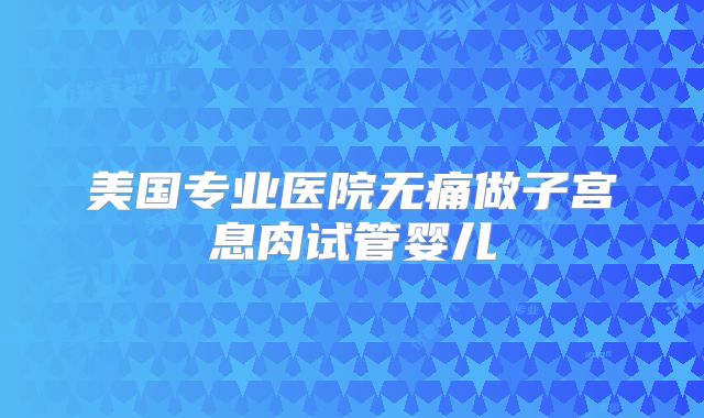 美国专业医院无痛做子宫息肉试管婴儿