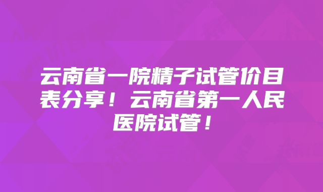 云南省一院精子试管价目表分享！云南省第一人民医院试管！