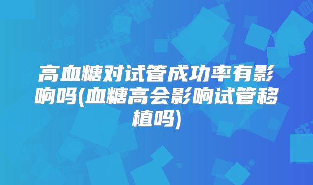 高血糖对试管成功率有影响吗(血糖高会影响试管移植吗)