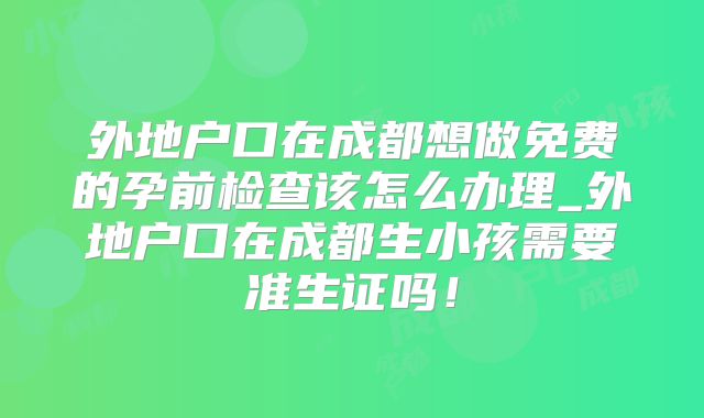 外地户口在成都想做免费的孕前检查该怎么办理_外地户口在成都生小孩需要准生证吗!
