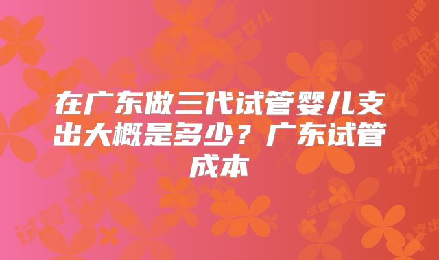 在广东做三代试管婴儿支出大概是多少？广东试管成本