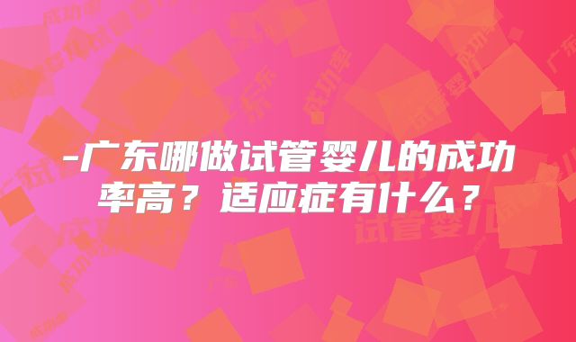 -广东哪做试管婴儿的成功率高?适应症有什么?