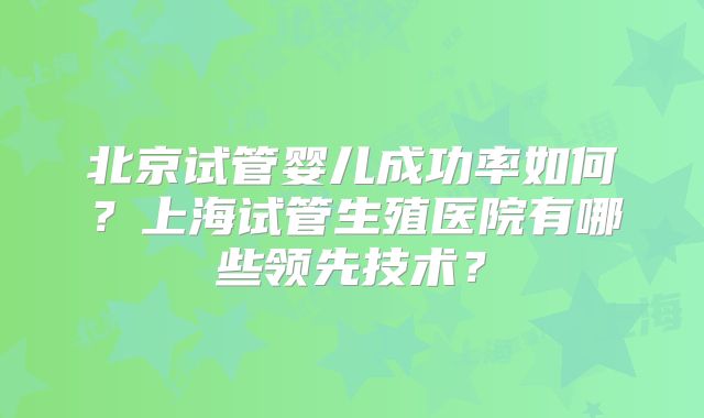 北京试管婴儿成功率如何?上海试管生殖医院有哪些领先技术?