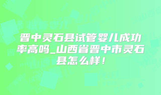 晋中灵石县试管婴儿成功率高吗_山西省晋中市灵石县怎么样！