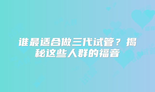 谁最适合做三代试管？揭秘这些人群的福音