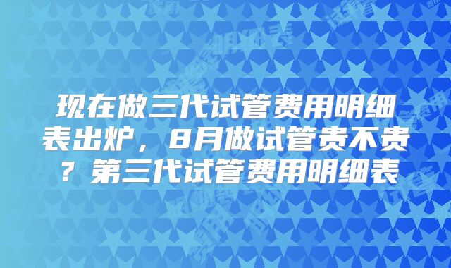 现在做三代试管费用明细表出炉，8月做试管贵不贵？第三代试管费用明细表