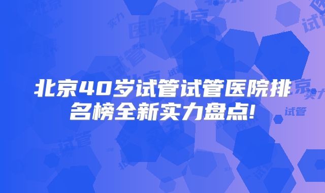 北京40岁试管试管医院排名榜全新实力盘点!
