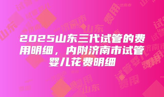2025山东三代试管的费用明细，内附济南市试管婴儿花费明细