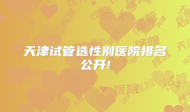 天津试管选性别医院排名公开!