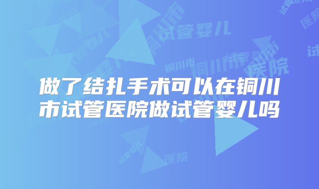 做了结扎手术可以在铜川市试管医院做试管婴儿吗