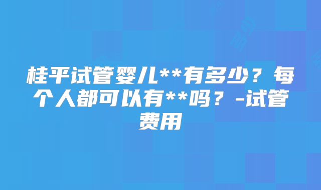 桂平试管婴儿**有多少？每个人都可以有**吗？-试管费用
