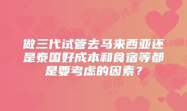 做三代试管去马来西亚还是泰国好成本和食宿等都是要考虑的因素？