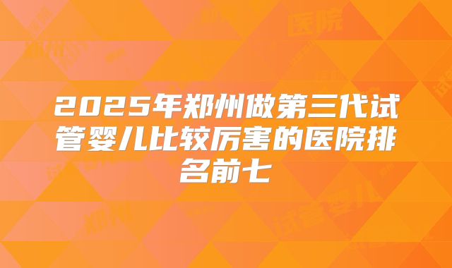 2025年郑州做第三代试管婴儿比较厉害的医院排名前七