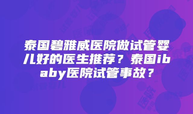 泰国碧雅威医院做试管婴儿好的医生推荐?泰国ibaby医院试管事故?