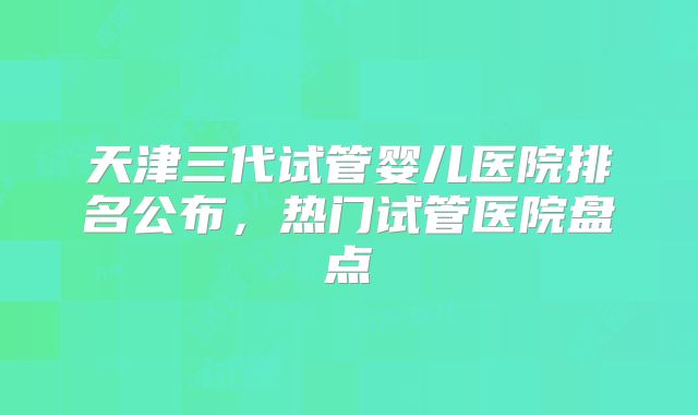 天津三代试管婴儿医院排名公布，热门试管医院盘点