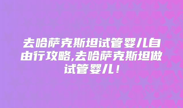 去哈萨克斯坦试管婴儿自由行攻略,去哈萨克斯坦做试管婴儿！