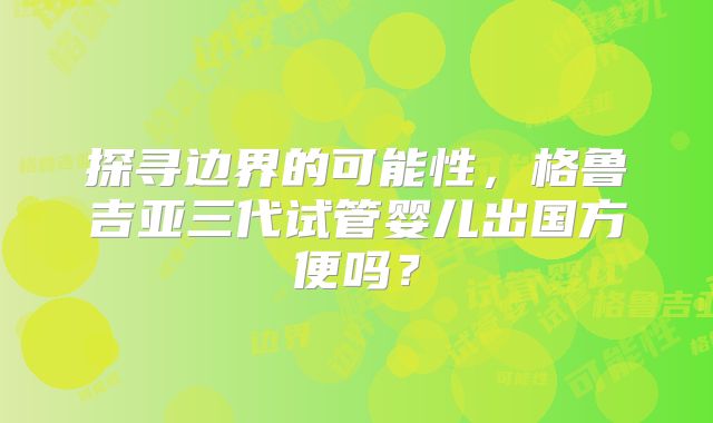 探寻边界的可能性，格鲁吉亚三代试管婴儿出国方便吗？