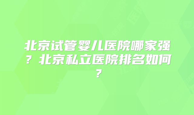 北京试管婴儿医院哪家强？北京私立医院排名如何？