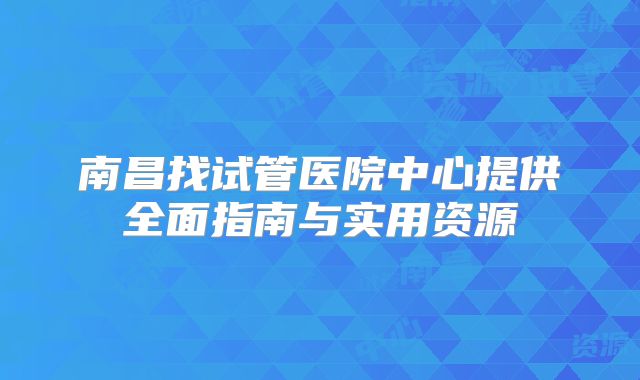南昌找试管医院中心提供全面指南与实用资源