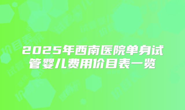 2025年西南医院单身试管婴儿费用价目表一览