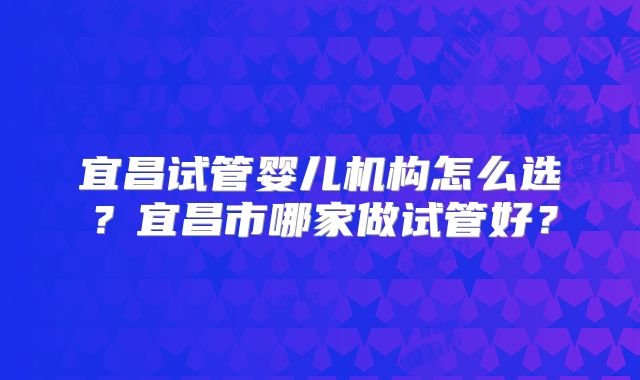 宜昌试管婴儿机构怎么选?宜昌市哪家做试管好?