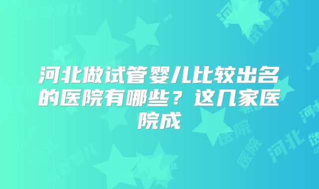 河北做试管婴儿比较出名的医院有哪些？这几家医院成